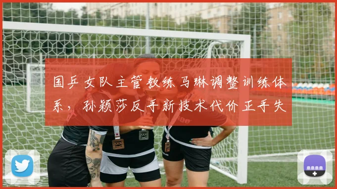 国乒女队主管教练马琳调整训练体系，孙颖莎反手新技术代价正手失误率上升