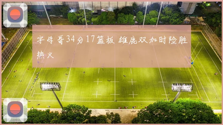 字母哥34分17篮板 雄鹿双加时险胜热火