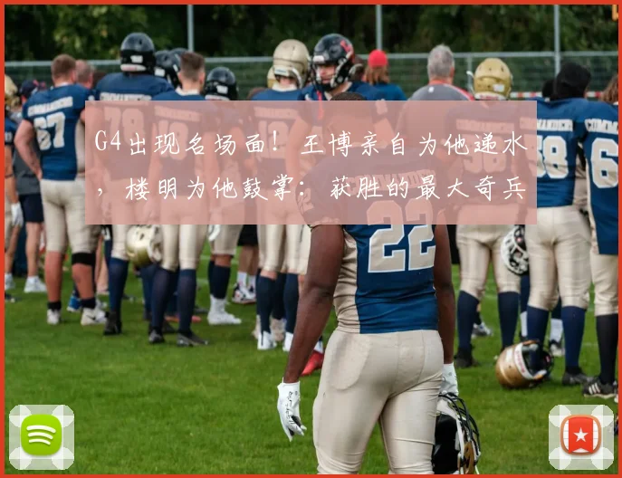 G4出现名场面！王博亲自为他递水，楼明为他鼓掌：获胜的最大奇兵
