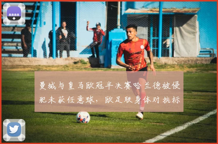曼城与皇马欧冠半决赛哈兰德被侵犯未获任意球，欧足联身体对抗标准面临重新界定