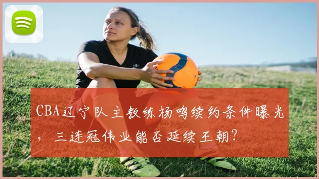 CBA辽宁队主教练杨鸣续约条件曝光，三连冠伟业能否延续王朝？